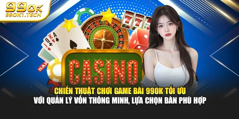 Chiến thuật chơi game bài 99OK tối ưu với quản lý vốn thông minh, lựa chọn bàn phù hợp
