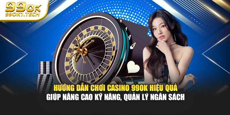 Hướng dẫn chơi casino 99OK hiệu quả giúp nâng cao kỹ năng, quản lý ngân sách